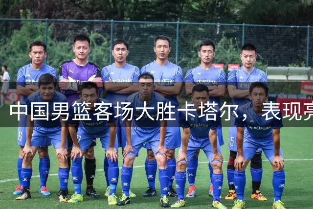中国男篮客场大胜卡塔尔，表现亮点与不足并存